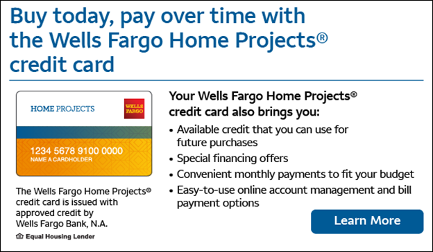 Buy today, pay over time. Your Wells Fargo Home Projects credit card also brings you revolving line of credit that you can use over and over again, special financing where available, convenient monthly payments to fit your budget, easy-to-use online account management and bill payment options. The Wells Fargo Home Projects credit card is issued with approved credit by Wells Fargo Bank, N.A. Ask for details. Equal Housing Lender.